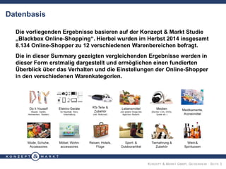 KONZEPT & MARKT GMBH, GEISENHEIM · SEITE 3
Datenbasis
Die vorliegenden Ergebnisse basieren auf der Konzept & Markt Studie
„Blackbox Online-Shopping“. Hierbei wurden im Herbst 2014 insgesamt
8.134 Online-Shopper zu 12 verschiedenen Warenbereichen befragt.
Die in dieser Summary gezeigten vergleichenden Ergebnisse werden in
dieser Form erstmalig dargestellt und ermöglichen einen fundierten
Überblick über das Verhalten und die Einstellungen der Online-Shopper
in den verschiedenen Warenkategorien.
 