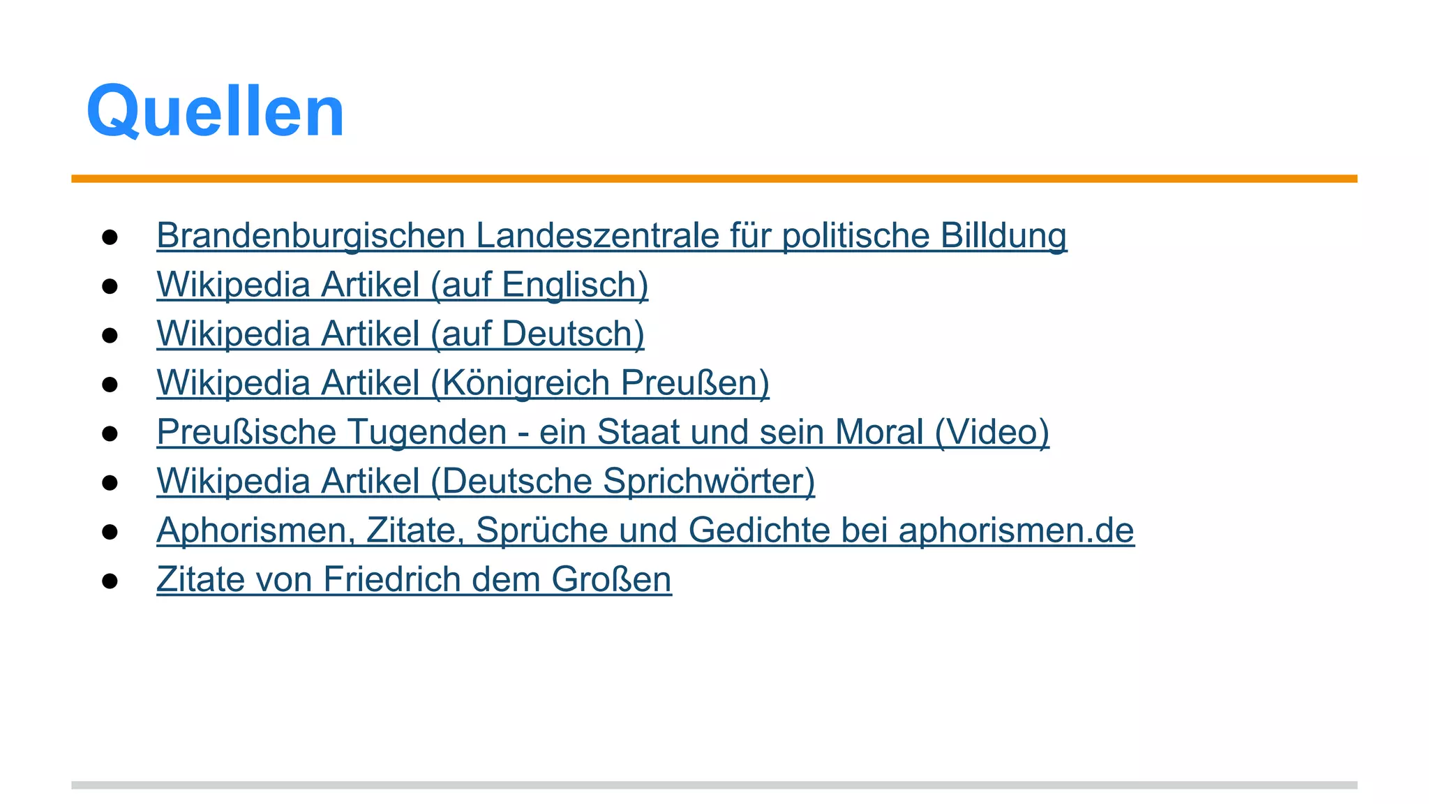Quellen 
● Brandenburgischen Landeszentrale für politische Billdung 
● Wikipedia Artikel (auf Englisch) 
● Wikipedia Artikel (auf Deutsch) 
● Wikipedia Artikel (Königreich Preußen) 
● Preußische Tugenden - ein Staat und sein Moral (Video) 
● Wikipedia Artikel (Deutsche Sprichwörter) 
● Aphorismen, Zitate, Sprüche und Gedichte bei aphorismen.de 
● Zitate von Friedrich dem Großen 
