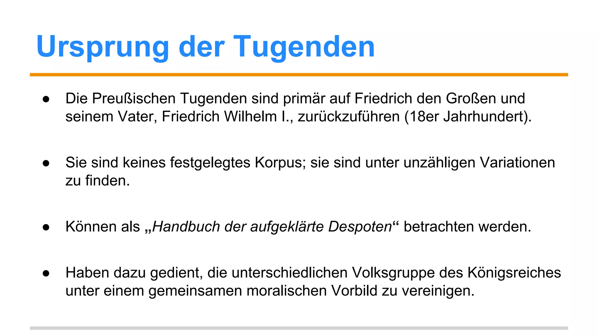 Ursprung der Tugenden 
● Die Preußischen Tugenden sind primär auf Friedrich den Großen und 
seinem Vater, Friedrich Wilhelm I., zurückzuführen (18er Jahrhundert). 
● Sie sind keines festgelegtes Korpus; sie sind unter unzähligen Variationen 
zu finden. 
● Können als „Handbuch der aufgeklärte Despoten“ betrachten werden. 
● Haben dazu gedient, die unterschiedlichen Volksgruppe des Königreiches 
unter einem gemeinsamen moralischen Vorbild zu vereinigen. 
 