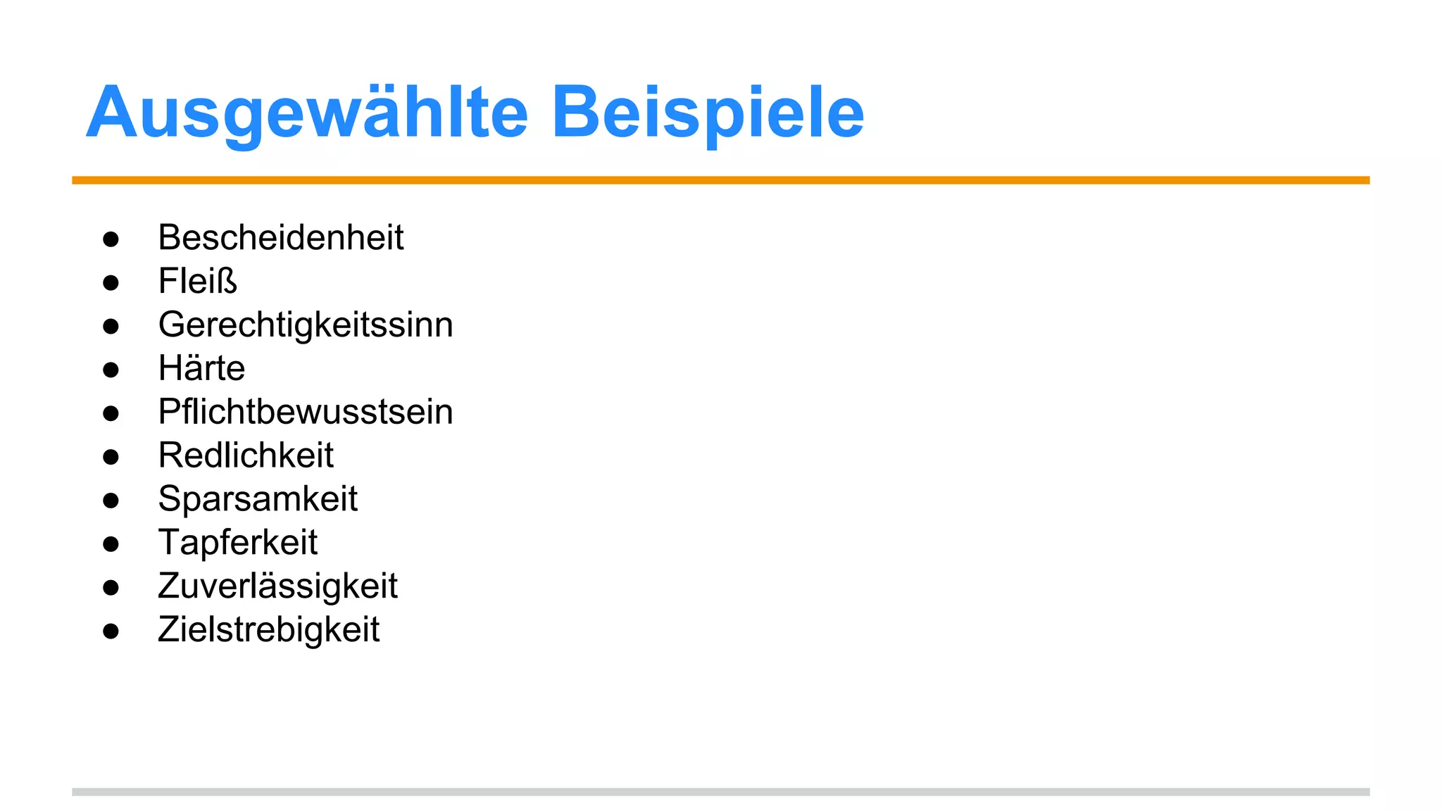 Ausgewählte Beispiele 
● Bescheidenheit 
● Fleiß 
● Gerechtigkeitssinn 
● Härte 
● Pflichtbewusstsein 
● Redlichkeit 
● Sparsamkeit 
● Tapferkeit 
● Toleranz 
● Weltoffenheit 
● Zuverlässigkeit 
● Zielstrebigkeit 
 