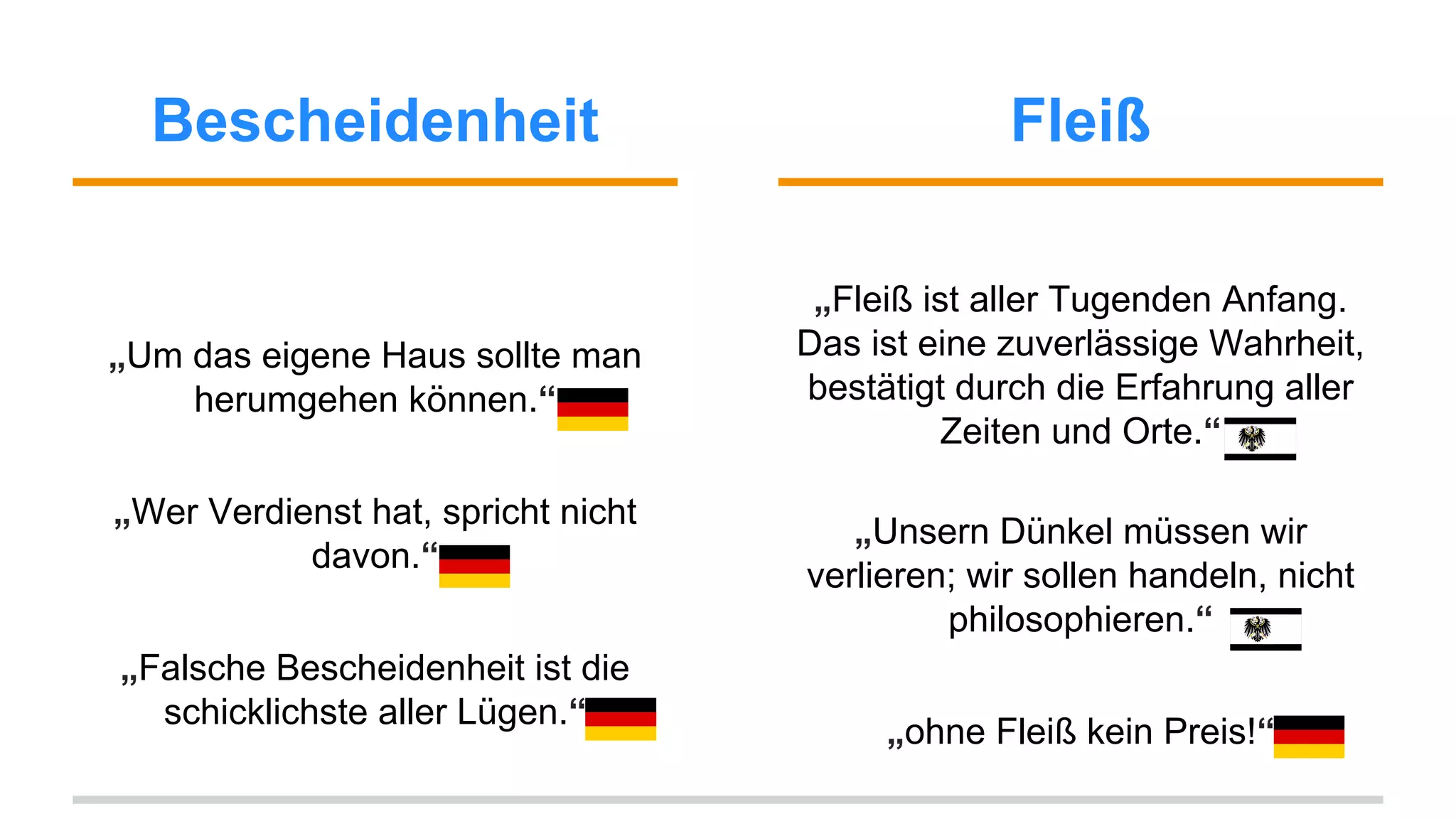 Bescheidenheit Fleiß 
„Um das eigene Haus sollte man 
herumgehen können.“ 
„Wer Verdienst hat, spricht nicht 
davon.“ 
„Falsche Bescheidenheit ist die 
schicklichste aller Lügen.“ 
„Fleiß ist aller Tugenden Anfang. 
Das ist eine zuverlässige Wahrheit, 
bestätigt durch die Erfahrung aller 
Zeiten und Orte.“ 
„Unsern Dünkel müssen wir 
verlieren; wir sollen handeln, nicht 
philosophieren.“ 
„ohne Fleiß kein Preis!“ 
 