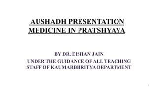 AUSHADH PRESENTATION
MEDICINE IN PRATSHYAYA
BY DR. EISHAN JAIN
UNDER THE GUIDANCE OF ALL TEACHING
STAFF OF KAUMARBHRITYA D...