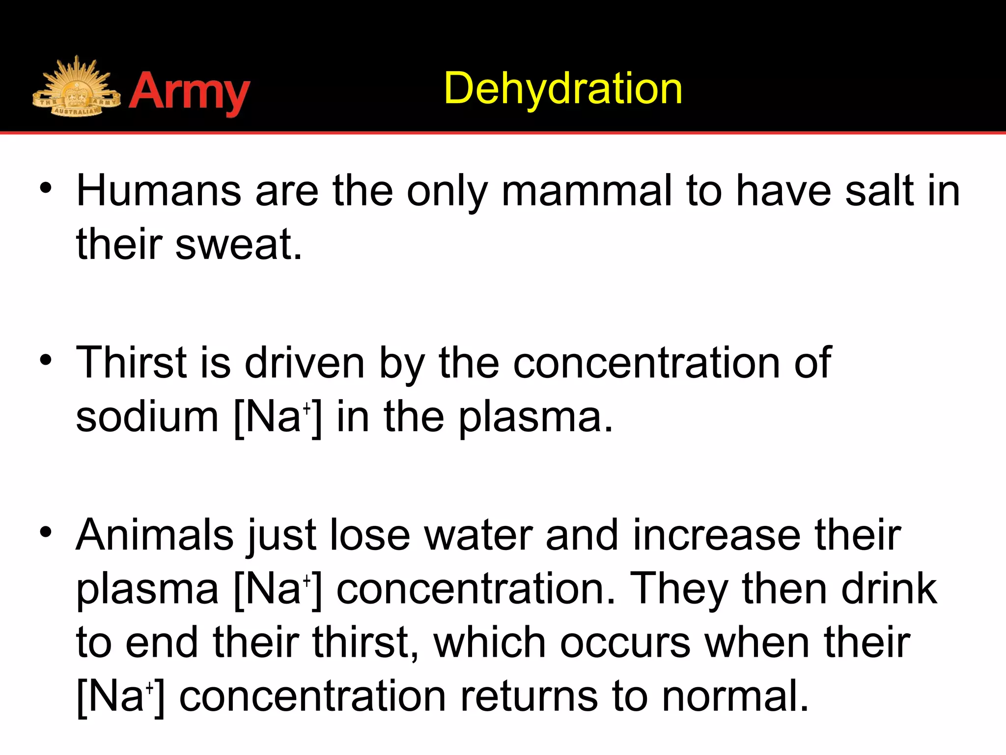 Dehydration
• Humans are the only mammal to have salt in
their sweat.
• Thirst is driven by the concentration of
sodium [Na+
] in the plasma.
• Animals just lose water and increase their
plasma [Na+
] concentration. They then drink
to end their thirst, which occurs when their
[Na+
] concentration returns to normal.
 