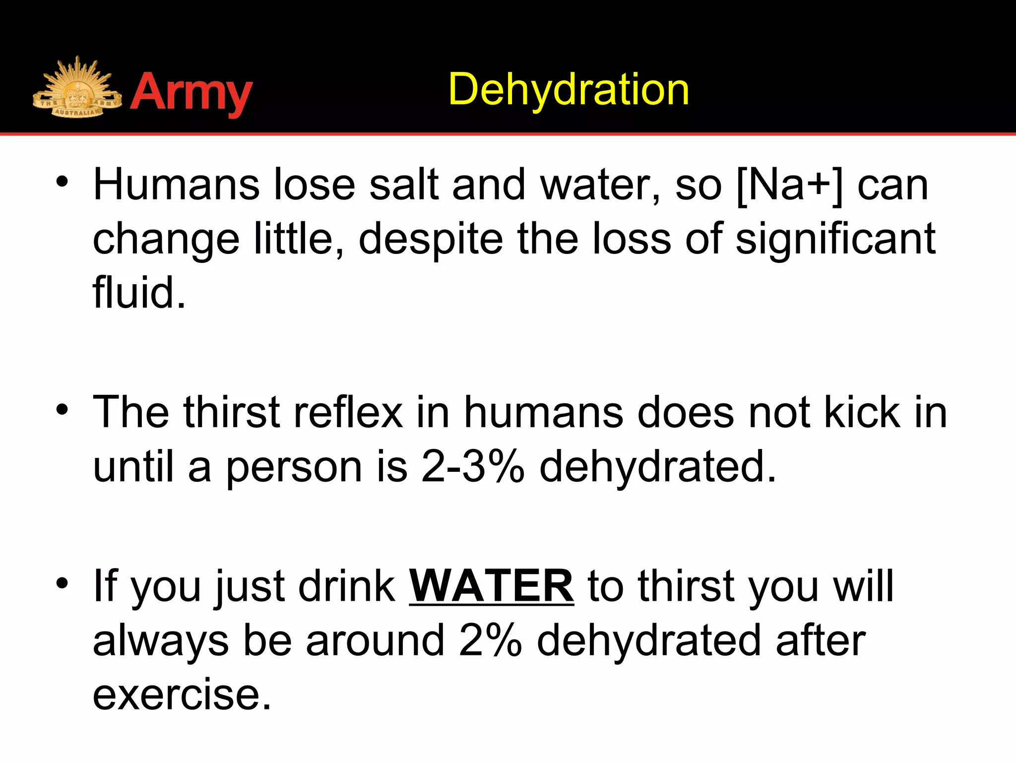 • Humans lose salt and water, so [Na+] can
change little, despite the loss of significant
fluid.
• The thirst reflex in humans does not kick in
until a person is 2-3% dehydrated.
• If you just drink WATER to thirst you will
always be around 2% dehydrated after
exercise.
Dehydration
 