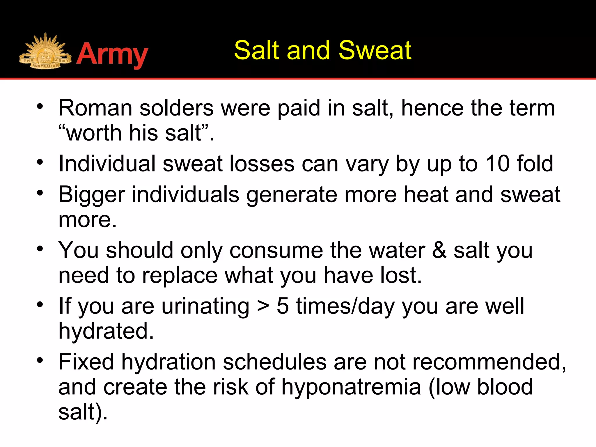 Salt and Sweat
• Roman solders were paid in salt, hence the term
“worth his salt”.
• Individual sweat losses can vary by up to 10 fold
• Bigger individuals generate more heat and sweat
more.
• You should only consume the water & salt you
need to replace what you have lost.
• If you are urinating > 5 times/day you are well
hydrated.
• Fixed hydration schedules are not recommended,
and create the risk of hyponatremia (low blood
salt).
 