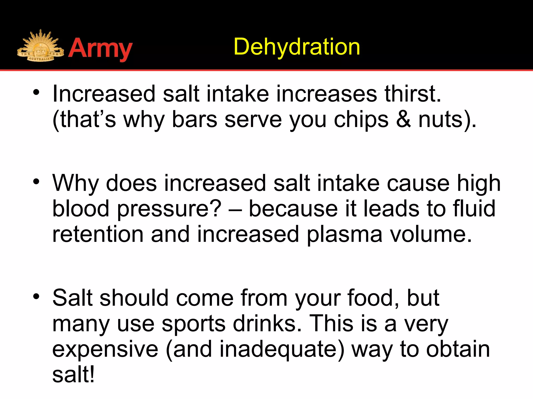 • Increased salt intake increases thirst.
(that’s why bars serve you chips & nuts).
• Why does increased salt intake cause high
blood pressure? – because it leads to fluid
retention and increased plasma volume.
• Salt should come from your food, but
many use sports drinks. This is a very
expensive (and inadequate) way to obtain
salt!
Dehydration
 