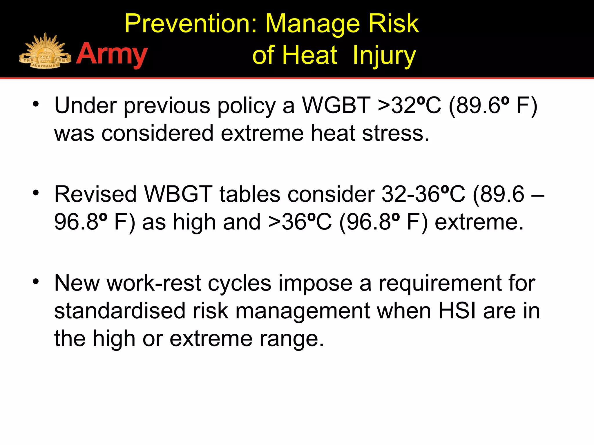 Prevention: Manage Risk
of Heat Injury
• Under previous policy a WGBT >32ºC (89.6º F)
was considered extreme heat stress.
• Revised WBGT tables consider 32-36ºC (89.6 –
96.8º F) as high and >36ºC (96.8º F) extreme.
• New work-rest cycles impose a requirement for
standardised risk management when HSI are in
the high or extreme range.
 