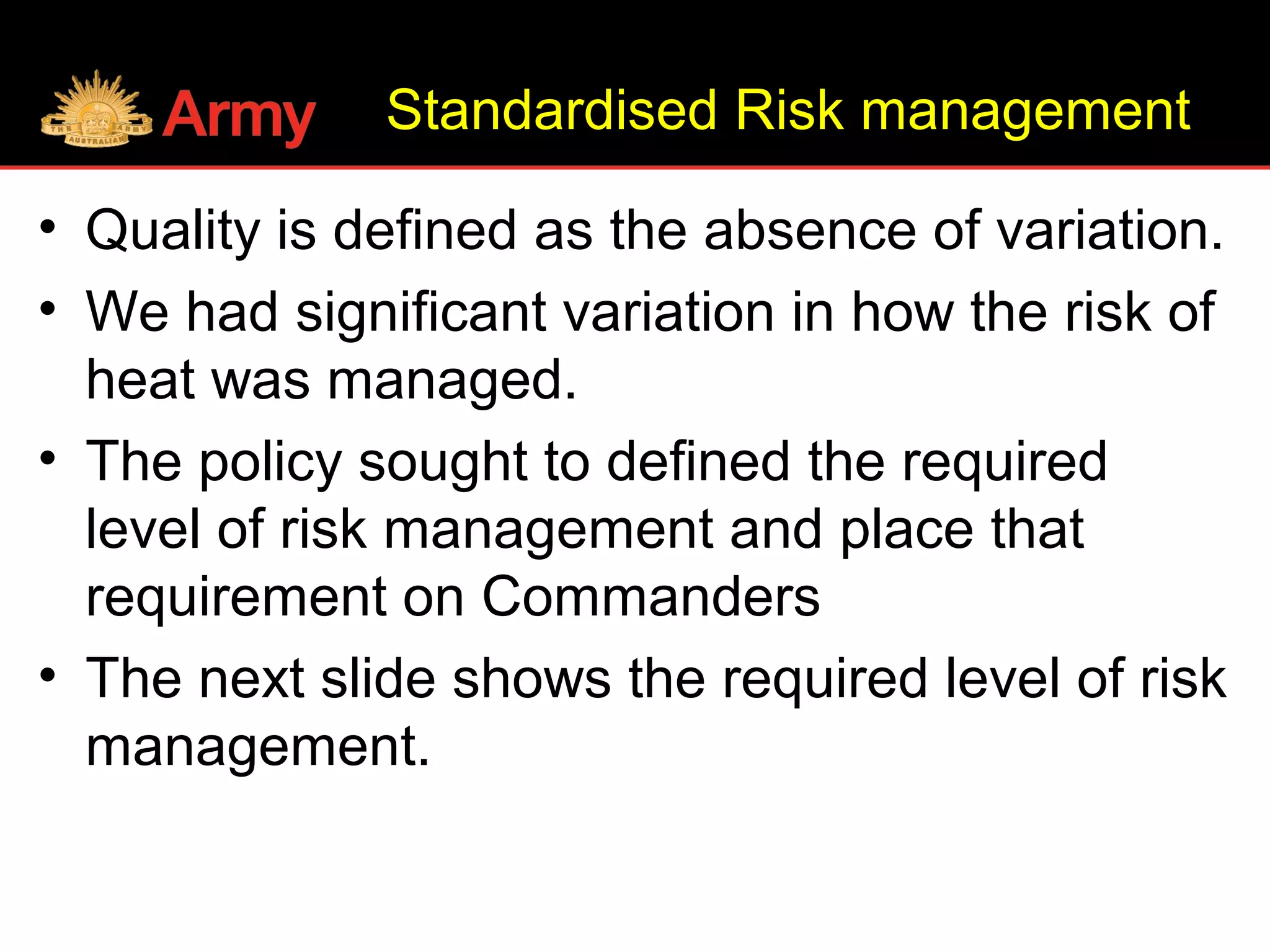Standardised Risk management
• Quality is defined as the absence of variation.
• We had significant variation in how the risk of
heat was managed.
• The policy sought to defined the required
level of risk management and place that
requirement on Commanders
• The next slide shows the required level of risk
management.
 