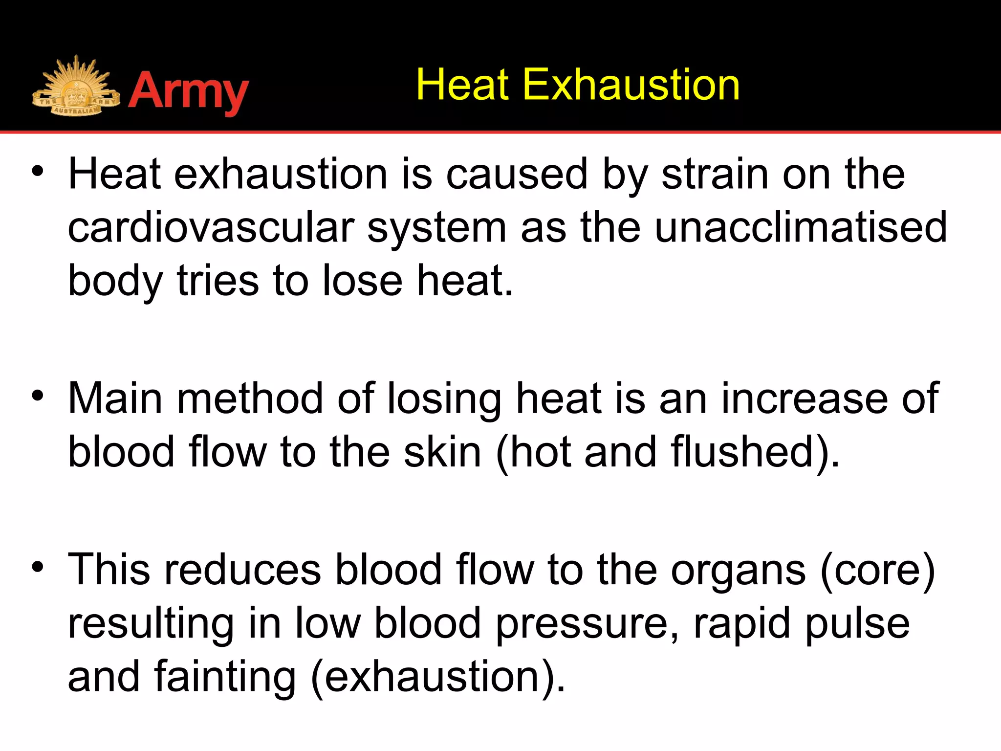 Heat Exhaustion
• Heat exhaustion is caused by strain on the
cardiovascular system as the unacclimatised
body tries to lose heat.
• Main method of losing heat is an increase of
blood flow to the skin (hot and flushed).
• This reduces blood flow to the organs (core)
resulting in low blood pressure, rapid pulse
and fainting (exhaustion).
 