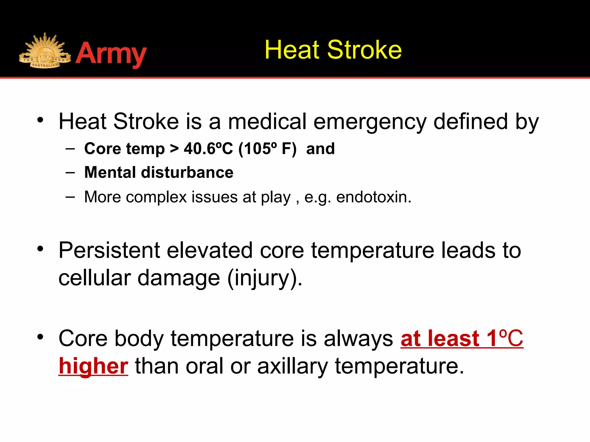Heat Stroke
• Heat Stroke is a medical emergency defined by
– Core temp > 40.6ºC (105º F) and
– Mental disturbance
– More complex issues at play , e.g. endotoxin.
• Persistent elevated core temperature leads to
cellular damage (injury).
• Core body temperature is always at least 1ºC
higher than oral or axillary temperature.
 