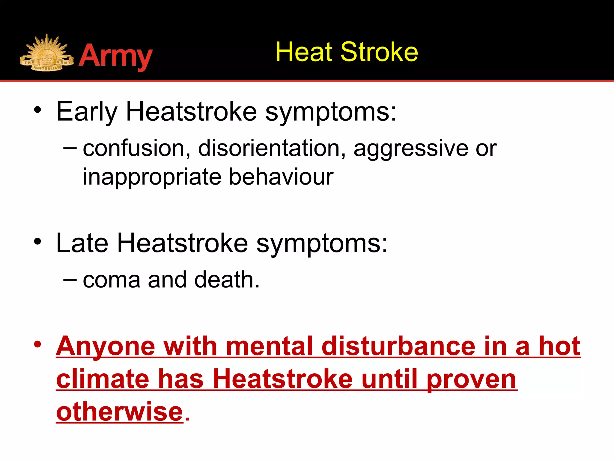 • Early Heatstroke symptoms:
– confusion, disorientation, aggressive or
inappropriate behaviour
• Late Heatstroke symptoms:
– coma and death.
• Anyone with mental disturbance in a hot
climate has Heatstroke until proven
otherwise.
Heat Stroke
 