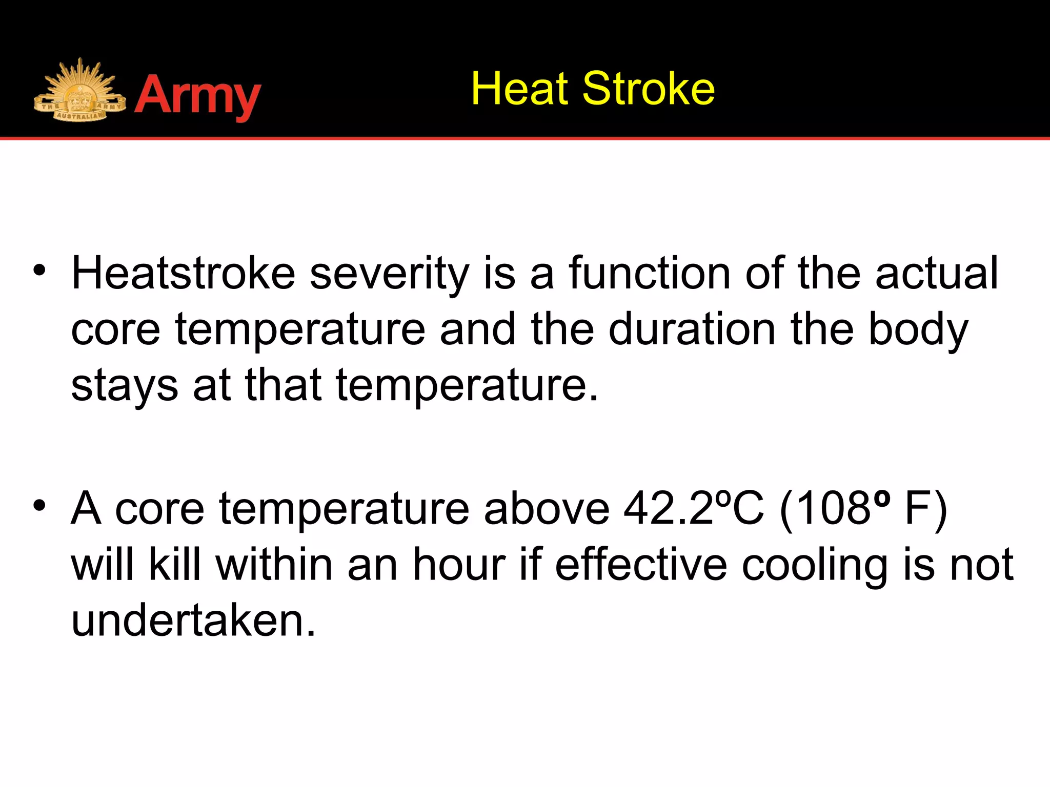 • Heatstroke severity is a function of the actual
core temperature and the duration the body
stays at that temperature.
• A core temperature above 42.2ºC (108º F)
will kill within an hour if effective cooling is not
undertaken.
Heat Stroke
 