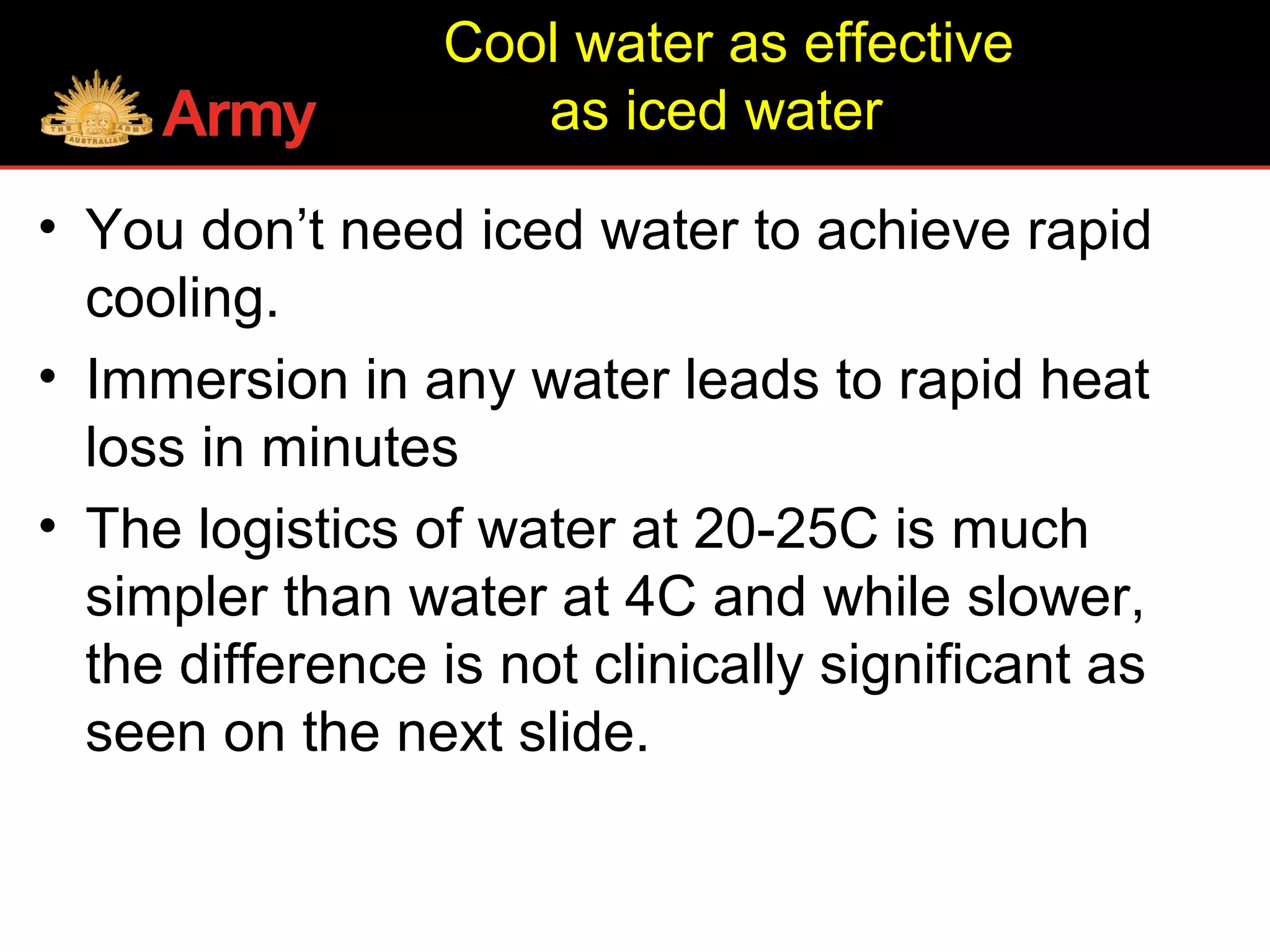 Cool water as effective
as iced water
• You don’t need iced water to achieve rapid
cooling.
• Immersion in any water leads to rapid heat
loss in minutes
• The logistics of water at 20-25C is much
simpler than water at 4C and while slower,
the difference is not clinically significant as
seen on the next slide.
 
