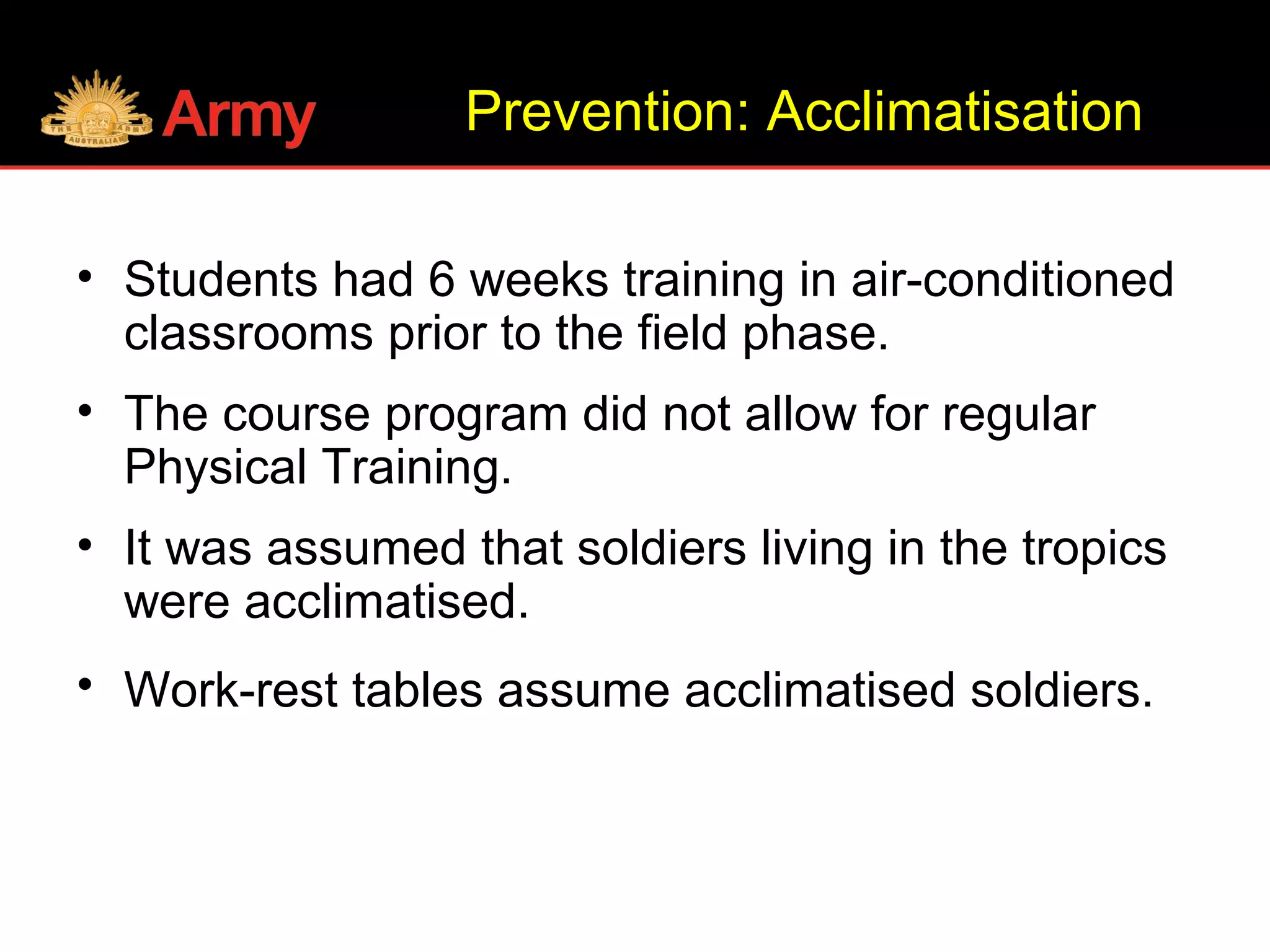 Prevention: Acclimatisation
• Students had 6 weeks training in air-conditioned
classrooms prior to the field phase.
• The course program did not allow for regular
Physical Training.
• It was assumed that soldiers living in the tropics
were acclimatised.
• Work-rest tables assume acclimatised soldiers.
 