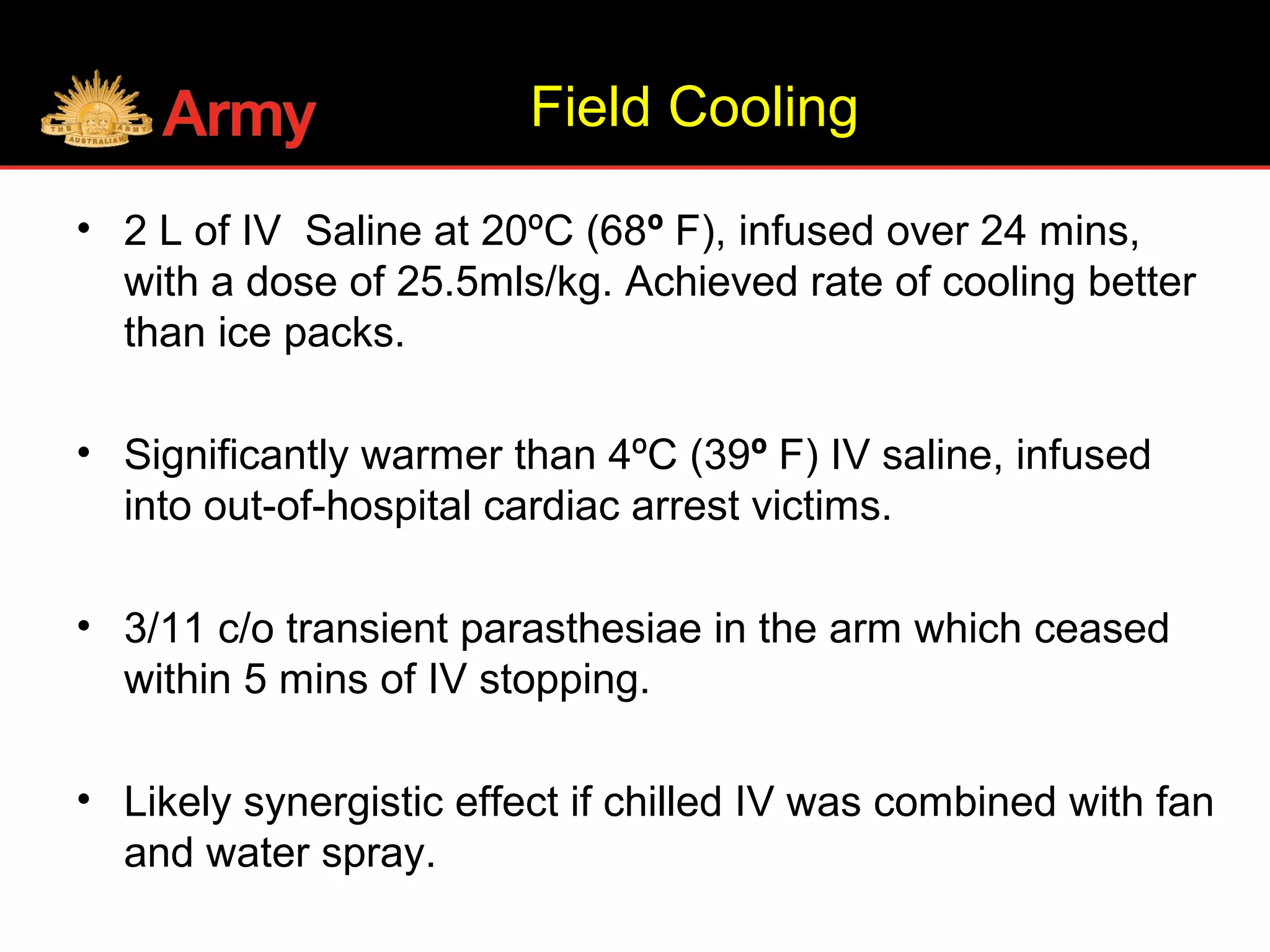 Field Cooling
• 2 L of IV Saline at 20ºC (68º F), infused over 24 mins,
with a dose of 25.5mls/kg. Achieved rate of cooling better
than ice packs.
• Significantly warmer than 4ºC (39º F) IV saline, infused
into out-of-hospital cardiac arrest victims.
• 3/11 c/o transient parasthesiae in the arm which ceased
within 5 mins of IV stopping.
• Likely synergistic effect if chilled IV was combined with fan
and water spray.
 
