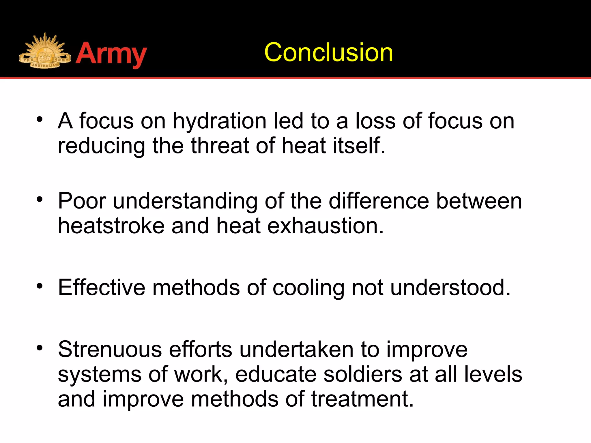 Conclusion
• A focus on hydration led to a loss of focus on
reducing the threat of heat itself.
• Poor understanding of the difference between
heatstroke and heat exhaustion.
• Effective methods of cooling not understood.
• Strenuous efforts undertaken to improve
systems of work, educate soldiers at all levels
and improve methods of treatment.
 