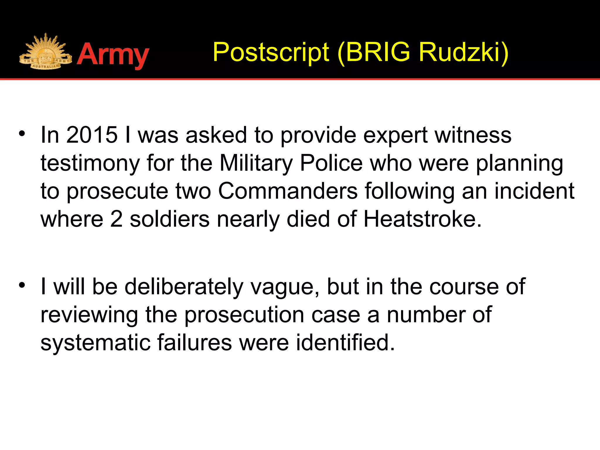 Postscript (BRIG Rudzki)
• In 2015 I was asked to provide expert witness
testimony for the Military Police who were planning
to prosecute two Commanders following an incident
where 2 soldiers nearly died of Heatstroke.
• I will be deliberately vague, but in the course of
reviewing the prosecution case a number of
systematic failures were identified.
 