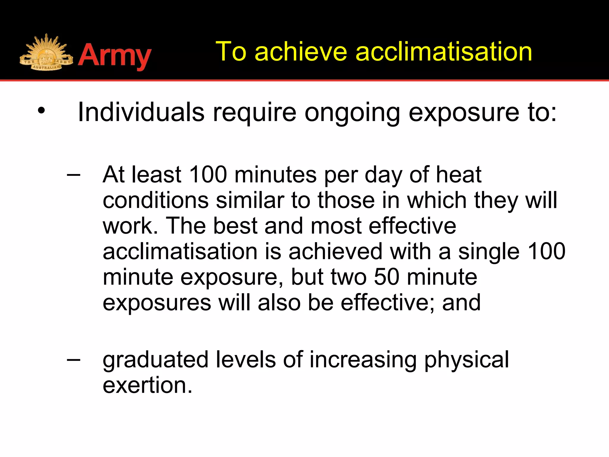 To achieve acclimatisation
• Individuals require ongoing exposure to:
– At least 100 minutes per day of heat
conditions similar to those in which they will
work. The best and most effective
acclimatisation is achieved with a single 100
minute exposure, but two 50 minute
exposures will also be effective; and
– graduated levels of increasing physical
exertion.
 