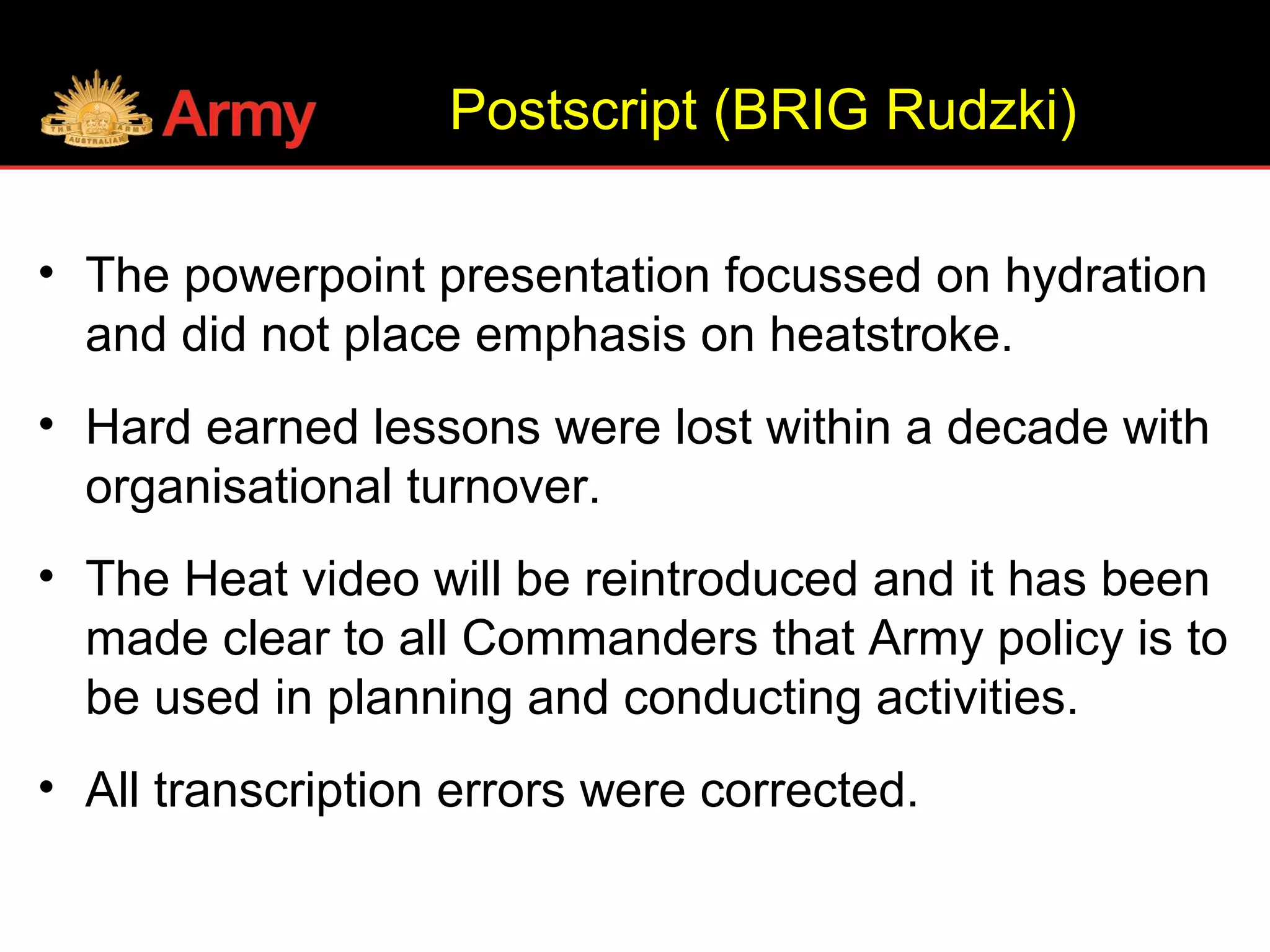 • The powerpoint presentation focussed on hydration
and did not place emphasis on heatstroke.
• Hard earned lessons were lost within a decade with
organisational turnover.
• The Heat video will be reintroduced and it has been
made clear to all Commanders that Army policy is to
be used in planning and conducting activities.
• All transcription errors were corrected.
Postscript (BRIG Rudzki)
 