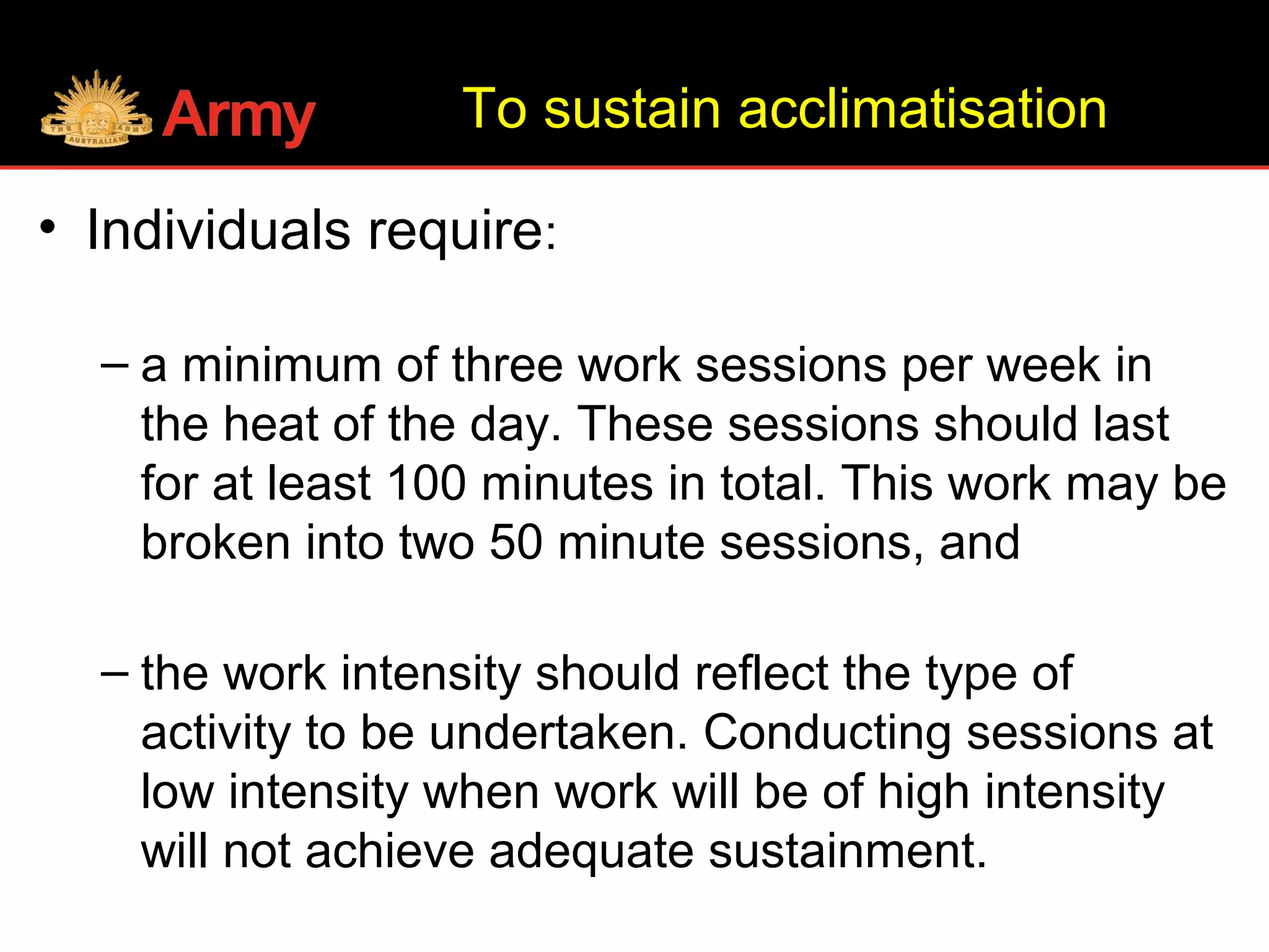 To sustain acclimatisation
• Individuals require:
– a minimum of three work sessions per week in
the heat of the day. These sessions should last
for at least 100 minutes in total. This work may be
broken into two 50 minute sessions, and
– the work intensity should reflect the type of
activity to be undertaken. Conducting sessions at
low intensity when work will be of high intensity
will not achieve adequate sustainment.
 