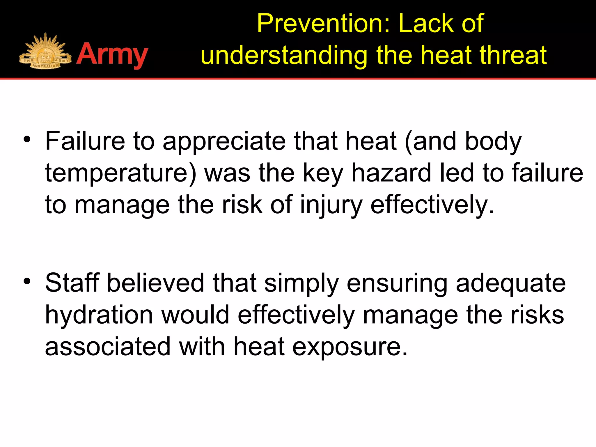 Prevention: Lack of
understanding the heat threat
• Failure to appreciate that heat (and body
temperature) was the key hazard led to failure
to manage the risk of injury effectively.
• Staff believed that simply ensuring adequate
hydration would effectively manage the risks
associated with heat exposure.
 
