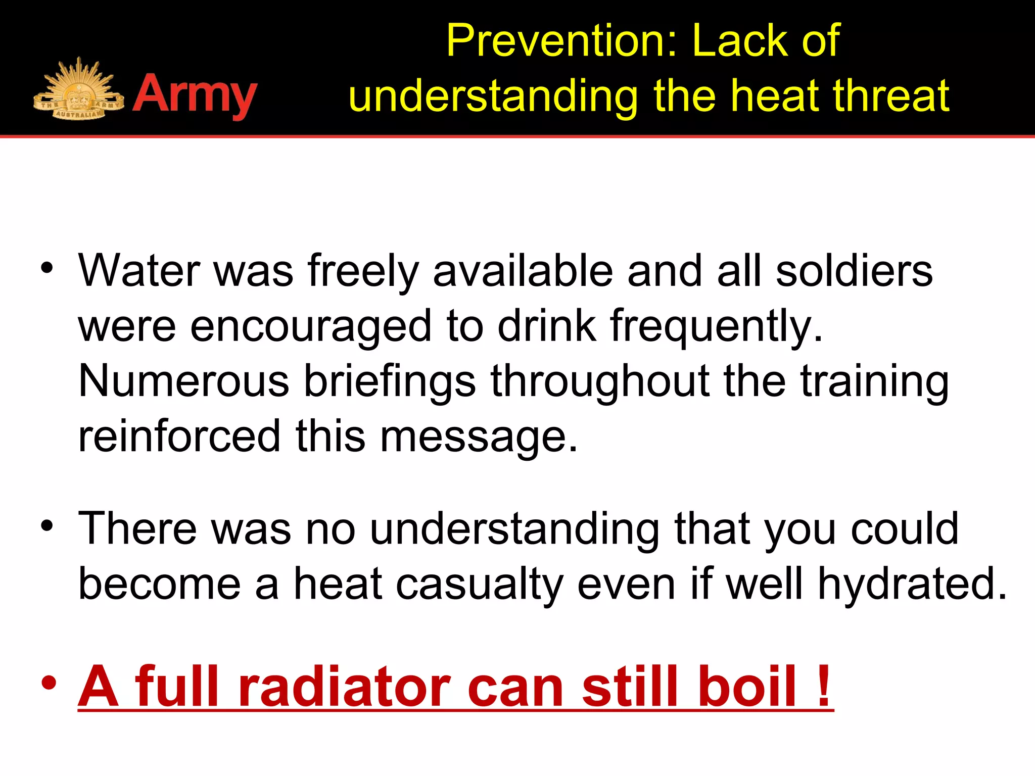 • Water was freely available and all soldiers
were encouraged to drink frequently.
Numerous briefings throughout the training
reinforced this message.
• There was no understanding that you could
become a heat casualty even if well hydrated.
• A full radiator can still boil !
Prevention: Lack of
understanding the heat threat
 