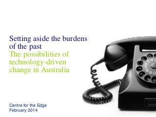 Setting aside the burdens
of the past
The possibilities of
technology-driven
change in Australia
Centre for the Edge
February 2014
 