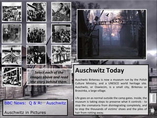 BBC News:  Q & A:   Auschwitz Auschwitz in Pictures Auschwitz Today Auschwitz Birkenau is now a museum run by the Polish Culture Ministry, and a UNESCO world heritage site. Auschwitz, or Oswiecim, is a small city, Birkenau or Brzezinka, a large village. Life goes on as normal outside the camp gates. Inside, the museum is taking steps to preserve what it controls - to stop the crematoria from disintegrating completely, and to stop the thousands of victims' shoes and the piles of hair from rotting away. Select each of the images above and read the story behind them. 