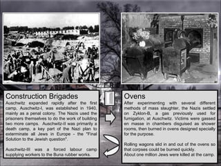 Construction Brigades Auschwitz expanded rapidly after the first camp, Auschwitz-I, was established in 1940, mainly as a penal colony. The Nazis used the prisoners themselves to do the work of building two more camps.  Auschwitz-II was primarily a death camp, a key part of the Nazi plan to exterminate all Jews in Europe - the "Final Solution to the Jewish question".  Auschwitz-III was a forced labour camp supplying workers to the Buna rubber works.  Ovens After experimenting with several different methods of mass slaughter, the Nazis settled on Zyklon-B, a gas previously used for fumigation, at Auschwitz. Victims were gassed en masse in chambers disguised as shower rooms, then burned in ovens designed specially for the purpose.  Rolling wagons slid in and out of the ovens so that corpses could be burned quickly.  About one million Jews were killed at the camp. 