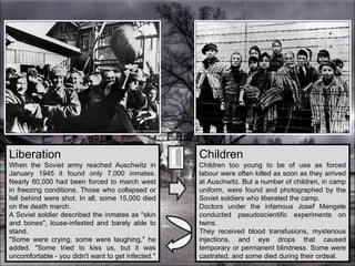 Liberation When the Soviet army reached Auschwitz in January 1945 it found only 7,000 inmates. Nearly 60,000 had been forced to march west in freezing conditions. Those who collapsed or fell behind were shot. In all, some 15,000 died on the death march.  A Soviet soldier described the inmates as "skin and bones", louse-infested and barely able to stand.  "Some were crying, some were laughing," he added. "Some tried to kiss us, but it was uncomfortable - you didn't want to get infected." Children Children too young to be of use as forced labour were often killed as soon as they arrived at Auschwitz. But a number of children, in camp uniform, were found and photographed by the Soviet soldiers who liberated the camp.  Doctors under the infamous Josef Mengele conducted pseudoscientific experiments on twins.  They received blood transfusions, mysterious injections, and eye drops that caused temporary or permanent blindness. Some were castrated, and some died during their ordeal. 
