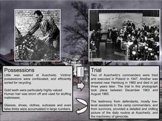 Possessions Little was wasted at Auschwitz. Victims' possessions were confiscated, and efficiently sorted for recycling.  Gold teeth were particularly highly valued.  Human hair was shorn off and used for stuffing mattresses.  Glasses, shoes, clothes, suitcases and even false limbs were accumulated in large numbers. Trial Two of Auschwitz's commanders were tried and executed in Poland in 1947. Another was arrested near Hamburg in 1960 and died in jail three years later. The trial in this photograph took place between December 1963 and August 1965.  The testimony from defendants, mostly low-level assistants to the camp commanders, and from survivors, provided a detailed and chilling picture of the daily routine at Auschwitz, and the machinery of genocide. 