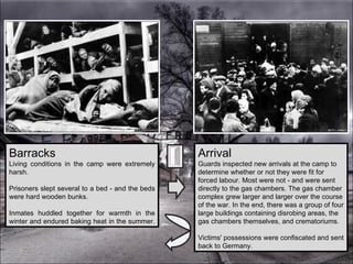 Arrival Guards inspected new arrivals at the camp to determine whether or not they were fit for forced labour. Most were not - and were sent directly to the gas chambers. The gas chamber complex grew larger and larger over the course of the war. In the end, there was a group of four large buildings containing disrobing areas, the gas chambers themselves, and crematoriums.  Victims' possessions were confiscated and sent back to Germany. Barracks Living conditions in the camp were extremely harsh.  Prisoners slept several to a bed - and the beds were hard wooden bunks.  Inmates huddled together for warmth in the winter and endured baking heat in the summer.  