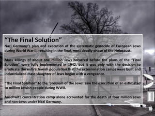 “ The Final Solution” Nazi Germany’s plan and execution of the systematic genocide of European Jews during World War II, resulting in the final, most deadly phase of the Holocaust. Mass killings of about one million Jews occurred before the plans of the “Final Solution” were fully implemented in 1942, but it was only with the decision to eradicate the entire Jewish population that the extermination camps were built and industrialized mass slaughter of Jews began with a vengeance. “ The Final Solution” to the ‘problem of the Jews’ saw the execution of an estimated to million Jewish people during WWII. Auschwitz concentration camp alone accounted for the death of four million Jews and non-Jews under Nazi Germany. 