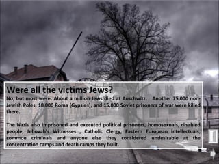 Were all the victims Jews?   No, but most were. About a million Jews died at Auschwitz.  Another 75,000 non-Jewish Poles, 18,000 Roma (Gypsies), and 15,000 Soviet prisoners of war were killed there.  The Nazis also imprisoned and executed political prisoners, homosexuals, disabled people, Jehovah's Witnesses , Catholic Clergy, Eastern European intellectuals, common criminals and anyone else they considered undesirable at the concentration camps and death camps they built.  