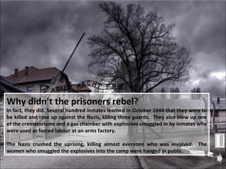 Why didn't the prisoners rebel?   In fact, they did. Several hundred inmates learned in October 1944 that they were to be killed and rose up against the Nazis, killing three guards.  They also blew up one of the crematoriums and a gas chamber with explosives smuggled in by inmates who were used as forced labour at an arms factory.  The Nazis crushed the uprising, killing almost everyone who was involved.  The women who smuggled the explosives into the camp were hanged in public.  