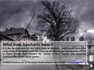 What does Auschwitz mean?   It is the German name for the Polish town of Oswiecim, near Krakow, where the camp stood.  The original reason the camp was established was that the mass arrests of Polish people that followed the seizing of their country was becoming unmanageable by the regular prisons. In 1942 it became one of the largest death camps as part of Hitler’s  “Final Solution”. 