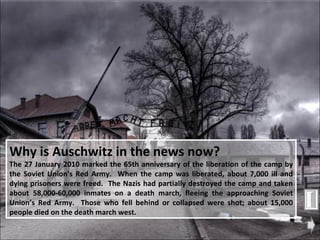Why is Auschwitz in the news now?   The 27 January 2010 marked the 65th anniversary of the liberation of the camp by the Soviet Union's Red Army.  When the camp was liberated, about 7,000 ill and dying prisoners were freed.  The Nazis had partially destroyed the camp and taken about 58,000-60,000 inmates on a death march, fleeing the approaching Soviet Union’s Red Army.  Those who fell behind or collapsed were shot; about 15,000 people died on the death march west.  