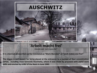 ‘ Arbeit macht frei’ Literally reads “work makes free” It is a German phrase that can be translated as “Work liberates” or “work makes one free”. The slogan is well-known for being placed at the entrances to a number of Nazi concentration camps,  including most famously Auschwitz, where it was made by prisoners with metal work skills and erected by order of the Nazis in June 1940. AUSCHWITZ 