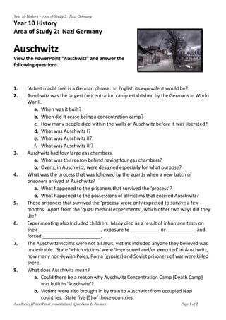 Year 10 History – Area of Study 2: Nazi Germany

Year 10 History
Area of Study 2: Nazi Germany

Auschwitz
View the PowerPoint “Auschwitz” and answer the
following questions.



1.      ‘Arbeit macht frei’ is a German phrase. In English its equivalent would be?
2.      Auschwitz was the largest concentration camp established by the Germans in World
        War II.
           a. When was it built?
           b. When did it cease being a concentration camp?
           c. How many people died within the walls of Auschwitz before it was liberated?
           d. What was Auschwitz I?
           e. What was Auschwitz II?
           f. What was Auschwitz III?
3.      Auschwitz had four large gas chambers.
           a. What was the reason behind having four gas chambers?
           b. Ovens, in Auschwitz, were designed especially for what purpose?
4.      What was the process that was followed by the guards when a new batch of
        prisoners arrived at Auschwitz?
           a. What happened to the prisoners that survived the ‘process’?
           b. What happened to the possessions of all victims that entered Auschwitz?
5.      Those prisoners that survived the ‘process’ were only expected to survive a few
        months. Apart from the ‘quasi medical experiments’, which other two ways did they
        die?
6.      Experimenting also included children. Many died as a result of inhumane tests on
        their________________________, exposure to ___________ or ___________ and
        forced ______________________.
7.      The Auschwitz victims were not all Jews; victims included anyone they believed was
        undesirable. State ‘which victims’ were ‘imprisoned and/or executed’ at Auschwitz,
        how many non-Jewish Poles, Roma (gypsies) and Soviet prisoners of war were killed
        there.
8.      What does Auschwitz mean?
           a. Could there be a reason why Auschwitz Concentration Camp [Death Camp]
               was built in ‘Auschwitz’?
           b. Victims were also brought in by train to Auschwitz from occupied Nazi
               countries. State five (5) of those countries.
Auschwitz [PowerPoint presentation] Questions & Answers                     Page 1 of 2
 