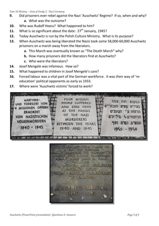 Year 10 History – Area of Study 2: Nazi Germany
9.      Did prisoners ever rebel against the Nazi ‘Auschwitz’ Regime? If so, when and why?
           a. What was the outcome?
10.     Who was Rudolf Hoess? What happened to him?
11.     What is so significant about the date: 27th January, 1945?
12.     Today Auschwitz is run by the Polish Culture Ministry. What is its purpose?
13.     When Auschwitz was being liberated the Nazis took some 58,000-60,000 Auschwitz
        prisoners on a march away from the liberators.
           a. This March was eventually known as “The Death March” why?
           b. How many prisoners did the liberators find at Auschwitz?
           c. Who were the liberators?
14.     Josef Mengele was infamous. How so?
15.     What happened to children in Josef Mengele’s care?
16.     Forced labour was a vital part of the German workforce. It was their way of ‘re-
        education’ political opponents as early as 1933.
17.     Where were ‘Auschwitz victims' forced to work?




Auschwitz [PowerPoint presentation] Questions & Answers                      Page 2 of 2
 