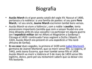 BiografiaAusiàs Marchés el granpoetacatalà del segle XV. Nascut el 1400, pertanyia a la noblesai a unafamília de poetes: el seu pare Pere March, i el seuoncle, Jaume Marchescrivirentambébons versos.Ausiàs March vaviure a Valènciai, com a noble icavaller, tenia possessions importants (semblaque com a senyor feudal era una mica dèspotaambelsseusvassalls) ivaparticipar en algunaguerra (en l'expediciómilitar del reiAlfons el Magnànim a SardenyaiCòrsega el 1420 icontinuadal'anyssegüent a SicíliaiNàpols. El 1424, Ausiàs March era present en unaexpedició a l'illanord-africana de Gerba).Es vacasar dues vegades, la primera el 1439 ambIsabel Martorell, germana de JoanotMartorell, quevamorir sense fills. La segona, el 1443, amb Joana Escorna, quemorítambé sense fills el 1454. Ausiàs March vamorir a València el 3 de març de 1459 sense fills legítims, doncs, peròpelseu testament sabemquevadeixarcinc fills bastards. 