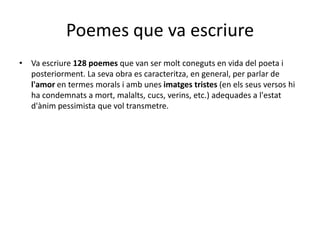 Poemes que va escriureVaescriure128 poemesque van ser molt coneguts en vida del poetaiposteriorment. La sevaobraescaracteritza, en general, per parlar del'amor en termes morals iambunesimatgestristes (en elsseus versos hi ha condemnats a mort, malalts, cucs, verins, etc.) adequades a l'estatd'ànimpessimistaquevoltransmetre. 