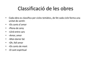 Classificació de les obresCada obra es classifica per cicles temàtics, de fet cada cicle forma una unitat de sentit:-Elscantsd´amor-Plena de seny-Llird entre cars-Amor, amor-Mon darrerbé-Oh, follamor-Els cants de mort-El cant espiritual