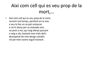Aixicomcellqui es veuprop de la mort,…Així com cell qui esveu prop de la mort, corrent mal temps, perillant en la mar, e veu lo lloc on se pot restaurare no hi ateny per samalvada sort, ne pren a me, qui vaigafanys passant e veig a vós, bastantmosmalsdelir: desesperat de mosdesigscomplir, irépelmónvostreergullrecitant. 