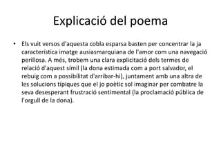 Explicació del poemaElsvuit versos d'aquestacoblaesparsabasten per concentrar la jacaracterísticaimatgeausiasmarquiana de l'amor com unanavegacióperillosa. A més, trobemunaclaraexplicitaciódelstermes de relaciód'aquestsímil (la donaestimada com a port salvador, el rebuig com a possibilitatd'arribar-hi), juntamentambunaaltra de les solucionstípiquesque el jopoètic sol imaginar per combatre la sevadesesperantfrustració sentimental (la proclamaciópública de l'orgull de la dona).