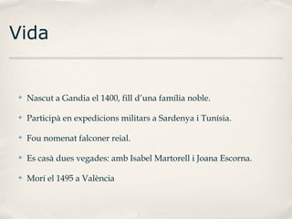 Vida

✤

Nascut a Gandia el 1400, fill d’una família noble.

✤

Participà en expedicions militars a Sardenya i Tunísia.

✤

Fou nomenat falconer reial.

✤

Es casà dues vegades: amb Isabel Martorell i Joana Escorna.

✤

Morí el 1495 a València

 