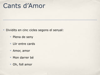 Cants d’Amor

✤

Dividits en cinc cicles segons el senyal:
✤

Plena de seny

✤

Llir entre cards

✤

Amor, amor

✤

Mon darrer bé

✤

Oh, foll amor

 