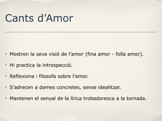 Cants d’Amor

✤

Mostren la seva visió de l’amor (fina amor - folla amor).

✤

Hi practica la introspecció.

✤

Reflexiona i filosofa sobre l’amor.

✤

S’adrecen a dames concretes, sense idealitzar.

✤

Mantenen el senyal de la lírica trobadoresca a la tornada.

 