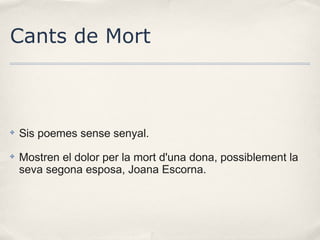 Cants de Mort

✤

Sis poemes sense senyal.

✤

Mostren el dolor per la mort d'una dona, possiblement la
seva segona esposa, Joana Escorna.

 