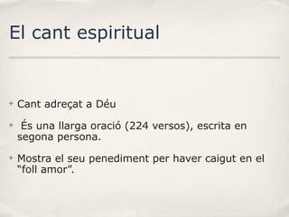 El cant espiritual

✤

Cant adreçat a Déu

✤

És una llarga oració (224 versos), escrita en
segona persona.

✤

Mostra el seu penediment per haver caigut en el
“foll amor”.

 